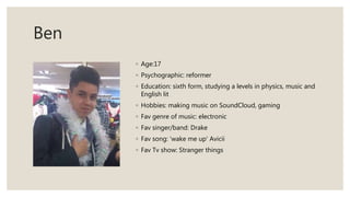 Ben
◦ Age:17
◦ Psychographic: reformer
◦ Education: sixth form, studying a levels in physics, music and
English lit
◦ Hobbies: making music on SoundCloud, gaming
◦ Fav genre of music: electronic
◦ Fav singer/band: Drake
◦ Fav song: 'wake me up' Avicii
◦ Fav Tv show: Stranger things
 