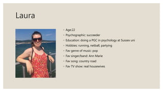 Laura
◦ Age:22
◦ Psychographic: succeeder
◦ Education: doing a PGC in psychology at Sussex uni
◦ Hobbies: running, netball, partying
◦ Fav genre of music: pop
◦ Fav singer/band: Ann Marie
◦ Fav song: country road
◦ Fav TV show: real housewives
 