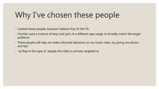 Why I've chosen these people
◦ I picked these people, because I believe they fit the TA.
◦ I further used a mixture of boys and girls of a different age-range, to broadly match the target
audience
◦ These people will help me make informed decisions on my music video, by giving me advice
and tips
◦ as they’re the type of people the video is primary targeted at
 