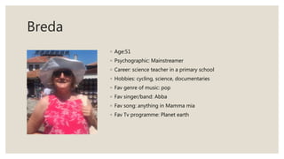 Breda
◦ Age:51
◦ Psychographic: Mainstreamer
◦ Career: science teacher in a primary school
◦ Hobbies: cycling, science, documentaries
◦ Fav genre of music: pop
◦ Fav singer/band: Abba
◦ Fav song: anything in Mamma mia
◦ Fav Tv programme: Planet earth
 