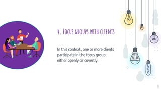4. Focus groups with clients
In this context, one or more clients
participate in the focus group,
either openly or covertly.
11
 