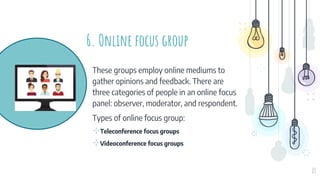 6. Online focus group
These groups employ online mediums to
gather opinions and feedback. There are
three categories of people in an online focus
panel: observer, moderator, and respondent.
Types of online focus group:
⊹Teleconference focus groups
⊹Videoconference focus groups
13
 