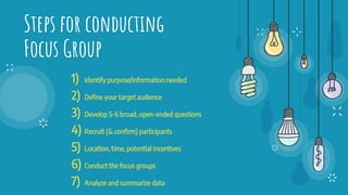 Steps for conducting
Focus Group
1) Identify purpose/information needed
2) Define your target audience
3) Develop 5-6 broad, open-ended questions
4) Recruit (& conﬁrm) participants
5) Location, time, potential incentives
6) Conduct the focus groups
7) Analyze and summarize data
 