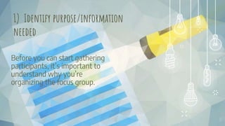 Before you can start gathering
participants, it’s important to
understand why you’re
organizing the focus group.
15
1) Identify purpose/information
needed
 