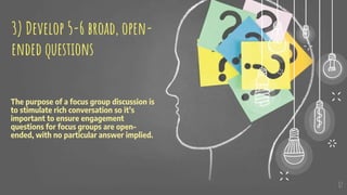 The purpose of a focus group discussion is
to stimulate rich conversation so it’s
important to ensure engagement
questions for focus groups are open-
ended, with no particular answer implied.
17
3) Develop 5-6 broad, open-
ended questions
 