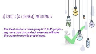 4) Recruit (& conﬁrm) participants
The ideal size for a focus group is 10 to 15 people –
any more than that and not everyone will have
the chance to provide proper input.
 