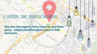 5) Location, time, potential incentives
One does not require a fancy venue for your focus
group – simply somewhere that is easy to find
and access.
 