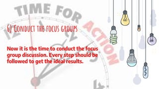 6) Conduct the focus groups
Now it is the time to conduct the focus
group discussion. Every step should be
followed to get the ideal results.
 