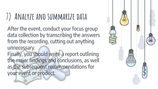 7) Analyze and summarize data
After the event, conduct your focus group
data collection by transcribing the answers
from the recording, cutting out anything
unnecessary.
Finally, you should write a report outlining
the major findings and conclusions, as well
as the subsequent recommendations for
your event or product.
 