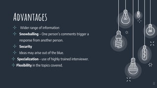 Advantages
⊹ Wider range of information
⊹ Snowballing – One person’s comments trigger a
response from another person.
⊹ Security
⊹ Ideas may arise out of the blue.
⊹ Specialization – use of highly trained interviewer.
⊹ Flexibility in the topics covered.
22
 