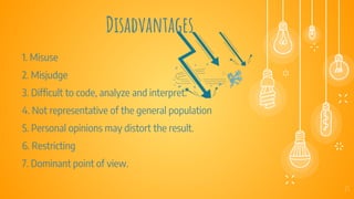 Disadvantages
23
1. Misuse
2. Misjudge
3. Difficult to code, analyze and interpret.
4. Not representative of the general population
5. Personal opinions may distort the result.
6. Restricting
7. Dominant point of view.
 
