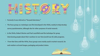 4
• Formerly it was referred as “focused interviews.”
• The focus group as a technique was first developed in the 1920s, mainly to help develop
survey questionnaires, although also for other purposes of social research.
• In the 1940s, Robert Merton and Paul Lazarfield used the technique for group
interviewing people about their reactions to war time (world war II) radio programs.
• From that time until the 1970s, focus groups were mainly used in market research, for
such matters as brand images, packaging and product choice.
 