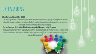 definitions
Henderson, Naomi R., 2009
“A focus group is a form of qualitative research in which a group of people are asked
about their perceptions, opinions, beliefs and attitudes towards a product, a service,
concept, advertisement, idea, or packaging”
Focus Groups: A Practical Guide for Applied Research by Krueger
“Focus group interviews typically have five characteristics or features: (a) people, who
(b) possess certain characteristics, (c) provide data (d) of a qualitative nature (e) in a
focused discussion.”
5
 