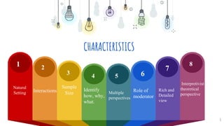 CHARACTERISTICS
6
1 2
3 4 5 6
7
8
Natural
Setting Interactions
Sample
Size
Identify
how, why,
what.
Multiple
perspectives
Role of
moderator
Rich and
Detailed
view
Interpretivist
theoretical
perspective
 