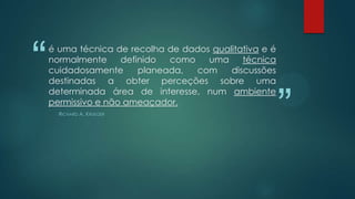 “

é uma técnica de recolha de dados qualitativa e é
normalmente
definido
como
uma
técnica
cuidadosamente
planeada,
com
discussões
destinadas a obter perceções sobre uma
determinada área de interesse, num ambiente
permissivo e não ameaçador.
RICHARD A. KRUEGER

”

 