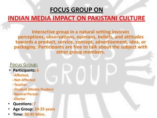 FOCUS GROUP ON
INDIAN MEDIA IMPACT ON PAKISTANI CULTURE
           Interactive group in a natural setting involves
     perceptions, observations, opinions, beliefs, and attitudes
    towards a product, service, concept, advertisement, idea, or
   packaging. Participants are free to talk about the subject with
                       other group members.

Focus Group:
• Participants: 6
  –Affected,
  –Not-Affected
  –Teacher
  –Student (Media Studies)
  –Neutral Person
  –Doctor
• Questions: 7
• Age Group: 20-25 years
• Time: 30-45 Mins.
 