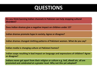 QUESTIONS
Do you think banning Indian channels in Pakistan can help stopping cultural
disorders?

Does Indian dramas give a negative impact on children under 15?

Indian dramas promote hype in society. Agree or disagree?

Indian dramas changed clothing patterns of Pakistani women. What do you say?

Indian media is changing culture at Pakistani homes?

Indian soaps resulting in bad impact on language and expressions of children? Agree
or disagree?
Indians never get apart from their religion or culture e.g. holi, diwali etc. all are
promoted and celebrated at a greater level. Why not this yet adopted?
 