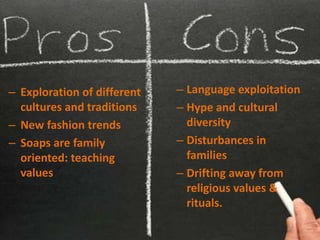 – Exploration of different   – Language exploitation
  cultures and traditions    – Hype and cultural
– New fashion trends           diversity
– Soaps are family           – Disturbances in
  oriented: teaching           families
  values                     – Drifting away from
                               religious values &
                               rituals.
 