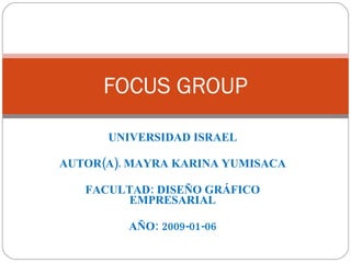 UNIVERSIDAD ISRAEL AUTOR(A). MAYRA KARINA YUMISACA FACULTAD: DISEÑO GRÁFICO EMPRESARIAL AÑO: 2009-01-06 FOCUS GROUP 