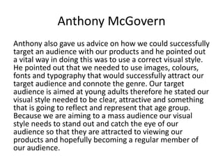 Anthony McGovern
Anthony also gave us advice on how we could successfully
target an audience with our products and he pointed out
a vital way in doing this was to use a correct visual style.
He pointed out that we needed to use images, colours,
fonts and typography that would successfully attract our
target audience and connote the genre. Our target
audience is aimed at young adults therefore he stated our
visual style needed to be clear, attractive and something
that is going to reflect and represent that age group.
Because we are aiming to a mass audience our visual
style needs to stand out and catch the eye of our
audience so that they are attracted to viewing our
products and hopefully becoming a regular member of
our audience.
 