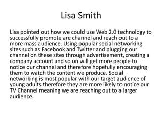 Lisa Smith
Lisa pointed out how we could use Web 2.0 technology to
successfully promote are channel and reach out to a
more mass audience. Using popular social networking
sites such as Facebook and Twitter and plugging our
channel on these sites through advertisement, creating a
company account and so on will get more people to
notice our channel and therefore hopefully encouraging
them to watch the content we produce. Social
networking is most popular with our target audience of
young adults therefore they are more likely to notice our
TV Channel meaning we are reaching out to a larger
audience.
 