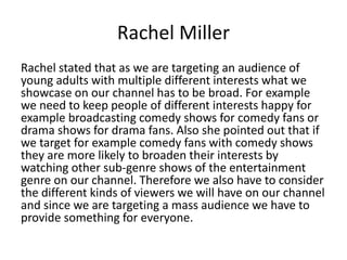 Rachel Miller
Rachel stated that as we are targeting an audience of
young adults with multiple different interests what we
showcase on our channel has to be broad. For example
we need to keep people of different interests happy for
example broadcasting comedy shows for comedy fans or
drama shows for drama fans. Also she pointed out that if
we target for example comedy fans with comedy shows
they are more likely to broaden their interests by
watching other sub-genre shows of the entertainment
genre on our channel. Therefore we also have to consider
the different kinds of viewers we will have on our channel
and since we are targeting a mass audience we have to
provide something for everyone.
 