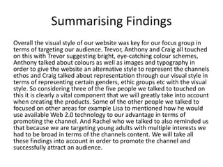 Summarising Findings
Overall the visual style of our website was key for our focus group in
terms of targeting our audience. Trevor, Anthony and Craig all touched
on this with Trevor suggesting bright, eye-catching colour schemes,
Anthony talked about colours as well as images and typography in
order to give the website an alternative style to represent the channels
ethos and Craig talked about representation through our visual style in
terms of representing certain genders, ethic groups etc with the visual
style. So considering three of the five people we talked to touched on
this it is clearly a vital component that we will greatly take into account
when creating the products. Some of the other people we talked to
focused on other areas for example Lisa to mentioned how he would
use available Web 2.0 technology to our advantage in terms of
promoting the channel. And Rachel who we talked to also reminded us
that because we are targeting young adults with multiple interests we
had to be broad in terms of the channels content. We will take all
these findings into account in order to promote the channel and
successfully attract an audience.
 