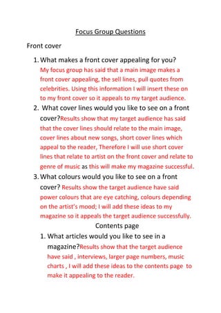 Focus Group Questions
Front cover
  1. What makes a front cover appealing for you?
    My focus group has said that a main image makes a
    front cover appealing, the sell lines, pull quotes from
    celebrities. Using this information I will insert these on
    to my front cover so it appeals to my target audience.
  2. What cover lines would you like to see on a front
    cover?Results show that my target audience has said
    that the cover lines should relate to the main image,
    cover lines about new songs, short cover lines which
    appeal to the reader, Therefore I will use short cover
    lines that relate to artist on the front cover and relate to
    genre of music as this will make my magazine successful.
  3. What colours would you like to see on a front
     cover? Results show the target audience have said
    power colours that are eye catching, colours depending
    on the artist’s mood; I will add these ideas to my
    magazine so it appeals the target audience successfully.
                      Contents page
    1. What articles would you like to see in a
       magazine?Results show that the target audience
      have said , interviews, larger page numbers, music
      charts , I will add these ideas to the contents page to
      make it appealing to the reader.
 