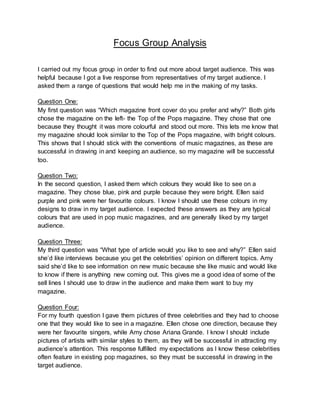Focus Group Analysis
I carried out my focus group in order to find out more about target audience. This was
helpful because I got a live response from representatives of my target audience. I
asked them a range of questions that would help me in the making of my tasks.
Question One:
My first question was “Which magazine front cover do you prefer and why?” Both girls
chose the magazine on the left- the Top of the Pops magazine. They chose that one
because they thought it was more colourful and stood out more. This lets me know that
my magazine should look similar to the Top of the Pops magazine, with bright colours.
This shows that I should stick with the conventions of music magazines, as these are
successful in drawing in and keeping an audience, so my magazine will be successful
too.
Question Two:
In the second question, I asked them which colours they would like to see on a
magazine. They chose blue, pink and purple because they were bright. Ellen said
purple and pink were her favourite colours. I know I should use these colours in my
designs to draw in my target audience. I expected these answers as they are typical
colours that are used in pop music magazines, and are generally liked by my target
audience.
Question Three:
My third question was “What type of article would you like to see and why?” Ellen said
she’d like interviews because you get the celebrities’ opinion on different topics. Amy
said she’d like to see information on new music because she like music and would like
to know if there is anything new coming out. This gives me a good idea of some of the
sell lines I should use to draw in the audience and make them want to buy my
magazine.
Question Four:
For my fourth question I gave them pictures of three celebrities and they had to choose
one that they would like to see in a magazine. Ellen chose one direction, because they
were her favourite singers, while Amy chose Ariana Grande. I know I should include
pictures of artists with similar styles to them, as they will be successful in attracting my
audience’s attention. This response fulfilled my expectations as I know these celebrities
often feature in existing pop magazines, so they must be successful in drawing in the
target audience.
 