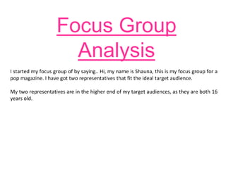Focus Group
Analysis
I started my focus group of by saying.. Hi, my name is Shauna, this is my focus group for a
pop magazine. I have got two representatives that fit the ideal target audience.
My two representatives are in the higher end of my target audiences, as they are both 16
years old.
 