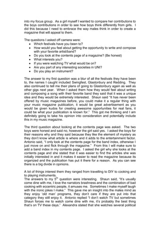 into my focus group. As a girl myself I wanted to compare her contributions to
the boys contributions in order to see how boys think differently from girls. I
did this because I need to embrace the way males think in order to create a
magazine that will appeal to them.
The questions I asked off camera were:
Which festivals have you been to?
How would you feel about getting the opportunity to write and compose
with your favorite artist/band?
Do you look at the contents page of a magazine? (Be honest)
What interests you?
If you were watching TV what would be on?
Are you part of any interesting societies in UNI?
Do you play an instrument?
The answer to my first question was a blur of all the festivals they have been
to, the names I caught included Swingfest, Glastonbury and Redding. They
also continued to tell me their plans of going to Glastonbury again as well as
other gigs next year. When I asked them how they would feel about writing
and composing a song with their favorite band they said that it was a unique
idea and they would be extremely interested. Shaun said “It has never been
offered by music magazines before, you could make it a regular thing with
your music magazine publication, it would be great advertisement as you
would be given kudos for creating awesome opportunities for real fans, it
could be what your publication is known for.” This got me thinking and I am
definitely going to take his opinion into consideration and potentially include
this in my music magazine.
The third question about looking at the contents page was asked. The two
boys were honest and said no, however the girl said yes. I asked the boys for
their reasons why and they said because they like the element of mystery as
they don‟t know what article is where and it adds to the entertainment factor.
Antonio said, “I only look at the contents page for the band index, otherwise I
just move on and flick through the magazine.” From this I will make sure to
add a band index in my contents page. I asked the girl why she looks at the
contents page and she stated that it was easier to find the articles she was
initially interested in and it makes it easier to read the magazine because its
organized and the publication has put it there for a reason. As you can see
there is a big divide in opinions.
A lot of things interest them they ranged from travelling to DIY to cooking and
to playing instruments.
The answers to my 5th question were interesting. Shaun said, “It‟s usually
come dine with me, I love the narrators brashness and the combination of bad
cooking with eccentric people, it amuses me. Sometimes I make myself laugh
with the ironic jokes I make.” This gave me an insight into the males mind as
they enjoy „old man‟ programs, they don‟t care if they are put into that
category they still enjoy it. Antonio replied “I don‟t watch TV but sometimes
Shaun forces me to watch come dine with me, it‟s probably the best thing
that‟s on TV these days.” Alexandra stated that she watches several political

 