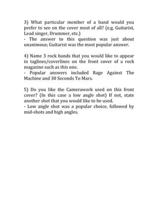 3) What particular member of a band would you
prefer to see on the cover most of all? (e.g. Guitarist,
Lead singer, Drummer, etc.)
- The answer to this question was just about
unanimous; Guitarist was the most popular answer.

4) Name 3 rock bands that you would like to appear
in taglines/coverlines on the front cover of a rock
magazine such as this one.
- Popular answers included Rage Against The
Machine and 30 Seconds To Mars.

5) Do you like the Camerawork used on this front
cover? (In this case a low angle shot) If not, state
another shot that you would like to be used.
- Low angle shot was a popular choice, followed by
mid-shots and high angles.
 