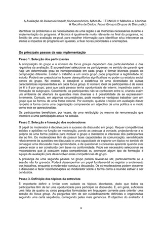 A Avaliação do Desenvolvimento Socioeconómico, MANUAL TÉCNICO II: Métodos e Técnicas
A Recolha de Dados: Focus Groups (Grupos de Discussão)
4
identificar os problemas e as necessidades de uma região e as melhorias necessárias durante a
implementação do programa. A técnica é igualmente muito relevante no final do programa, no
âmbito de uma avaliação ex-post, para recolher informação para identificar e/ou interpretar os
efeitos e impactos do programa em questão, e fixar novas prioridades e orientações.
Os principais passos da sua implementação
Passo 1. Selecção dos participantes
A composição do grupo e o número de focus groups dependem das particularidades e dos
requisitos da avaliação. É aconselhável seleccionar os participantes no sentido de garantir que
haja um determinado grau de homogeneidade em cada grupo e formar diversos grupos de
composição diferente. Limitar o trabalho a um único grupo pode prejudicar a legitimidade do
estudo. Poderá ser prejudicial se houver desequilíbrios significativos no poder ou estatuto social
dentro do grupo. No entanto, é desejável a existência de uma diversidade de outras
características representadas em cada focus group. O número ideal de participantes é de cerca
de 6 a 8 por grupo, para que cada pessoa tenha oportunidade de intervir, impedindo assim a
formação de subgrupos. Geralmente, os participantes não se conhecem entre si, criando assim
um ambiente de abertura às questões mais diversas e à possibilidade de se expressarem
livremente. Contudo, em algumas circunstâncias, pode revelar-se vantajoso trabalhar com um
grupo que se formou de uma forma natural. Por exemplo, quando o tópico em avaliação disser
respeito à forma como uma organização compreende um objectivo de uma política e o modo
como este se operacionaliza.
Os participantes beneficiam, por vezes, de uma retribuição ou mesmo de remuneração que
incentive a uma participação activa na sessão.
Passo 2. Selecção e formação dos moderadores
O papel do moderador é decisivo para o sucesso da discussão em grupo. Requer competências
sólidas e aptidões na função de moderação, pondo as pessoas à vontade, projectando-se a si
próprio de uma forma positiva para motivar o grupo e mantendo o interesse dos participantes
até ao fim. Os moderadores têm de possuir boas capacidades de comunicação, sensibilidade
relativamente às questões em discussão e uma capacidade de explorar um tópico no sentido de
conseguir uma discussão mais aprofundada, e de questionar o consenso aparente quando este
parece estar a ser construído com base na conformidade. Pode ser necessário seleccionar os
moderadores que já possuem estas competências ou promover algum tipo de formação à
equipa de avaliação para desenvolver estas competências de grupo.
A presença de uma segunda pessoa no grupo poderá revelar-se útil, particularmente se a
sessão não for gravada. Poderá desempenhar um papel fundamental ao registar o andamento
dos trabalhos, enquanto o moderador conduz a discussão. Os co-moderadores podem observar
a discussão e fazer recomendações ao moderador sobre a forma como a reunião estiver a ser
conduzida.
Passo 3. Definição dos tópicos da entrevista
É importante definir e limitar com cuidado os tópicos abordados, dado que todos os
participantes têm de ter uma oportunidade para participar na discussão. É, em geral, suficiente
uma lista de quatro ou cinco perguntas formuladas em linguagem corrente para orientar uma
sessão do focus group. As perguntas têm de ser cuidadosamente definidas e organizadas
seguindo uma certa sequência, começando pelas mais genéricas. O objectivo do avaliador é
 