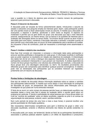 A Avaliação do Desenvolvimento Socioeconómico, MANUAL TÉCNICO II: Métodos e Técnicas
A Recolha de Dados: Focus Groups (Grupos de Discussão)
5
usar a questão ou o tópico de abertura para envolver o máximo número de participantes
possível e para promover a discussão.
Passo 4. O decorrer da discussão
A discussão pode ser lançada de forma suficientemente aberta, introduzindo o assunto da
sessão e colocando uma pergunta simples de interesse geral. Assim, cada participante poderá
dar uma opinião inicial ou fazer observações iniciais ao assunto. À medida que a discussão vai
avançando, o objectivo é clarificar, aprofundar e cobrir todos os ângulos. O objectivo do
moderador é permitir que se gere dentro do grupo uma discussão que seja o mais relevante
possível, assegurando-se, ao mesmo tempo, que os tópicos e as questões de interesse para a
avaliação são abrangidos dentro do tempo fixado. Tal envolve decidir quando se deve mudar a
discussão para outro tópico, mantendo a discussão relevante e centrada, e escolher quando se
deve permitir que a discussão saia um pouco do limite estabelecido para a temática em análise.
Ao orquestrar o fluxo de contributos, pode ser necessária a combinação entre assertividade e
tacto.
Passo 5. Análise e relatório dos resultados
Esta fase final consiste em interpretar e comparar a informação dada pelos participantes e
procurar opiniões partilhadas e divergentes em cada grupo. A informação recolhida é codificada
para se poder organizar os resultados em relação aos objectivos de avaliação. A interpretação
dos dados tem de ter em conta e distinguir dois aspectos importantes da discussão: o que os
participantes consideram interessante e o que pensam ser importante. A análise dependerá do
número de focus groups inquiridos e da natureza das entrevistas (por exemplo, a discussão do
focus groups teve uma abordagem estruturada, ou não?). Os resultados provenientes dos
diferentes grupos são comparados para identificar qualquer possível convergência. O relatório
pode citar as declarações dos participantes que se considere merecem ser registadas,
juntamente com um resumo da discussão.
Pontes fortes e limitações da abordagem
Este tipo de método de discussão oferece informação detalhada sobre os valores e opiniões
dos participantes seleccionados. À medida que novos dados e nova informação for emergindo
da discussão de grupo, as perspectivas são menos influenciadas pela interacção com o
investigador do que possa ser numa entrevista individual.
O facto de se reunir um certo número de pessoas permite haver um determinado equilíbrio nas
respostas dadas e torna mais fácil à equipa de avaliação definir a opinião geral sobre um
programa em particular. É devido à participação de várias pessoas que o focus group obtém um
nível de “controlo de qualidade” sobre os dados recolhidos, julgando os prós e os contras da
argumentação de cada pessoa, evitando, assim, opiniões extremas.
Num curto período de tempo (de uma hora e meia a duas horas), é possível recolher uma
grande quantidade de informação qualitativa.
São necessárias determinadas competências para gerir a dinâmica de grupo e obter uma
discussão equilibrada, evitando a influência dominante dos líderes de opinião existentes no
grupo.
A discussão pode, por vezes, ser tendencial, devido ao facto de os participantes (beneficiários)
associados a políticas públicas estarem sujeitos a um efeito de dependência e produzirem,
 