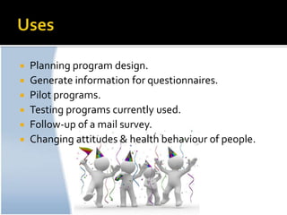    Planning program design.
   Generate information for questionnaires.
   Pilot programs.
   Testing programs currently used.
   Follow-up of a mail survey.
   Changing attitudes & health behaviour of people.
 