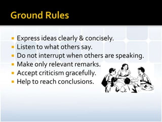    Express ideas clearly & concisely.
   Listen to what others say.
   Do not interrupt when others are speaking.
   Make only relevant remarks.
   Accept criticism gracefully.
   Help to reach conclusions.
 