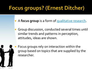    A focus group is a form of qualitative research.

   Group discussion, conducted several times until
    similar trends and patterns in perception,
    attitudes, ideas are shown.

   Focus groups rely on interaction within the
    group based on topics that are supplied by the
    researcher.
 