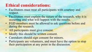Ethical considerations:
• Facilitators must treat all participants with courtesy and
respect.
• Facilitators must explain the nature of the research, why it is
occurring and what will happen with the results.
• FGD members must be allowed to ask questions before and
during the research.
• All participants must give consent.
• Ideally this should be written consent.
• Caretakers should sign consent for minors.
• Participants are volunteers, and must have the option to stop
their participation at any point in the discussion.
 