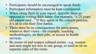 • Participants should be encouraged to speak freely.
• Participant information must be kept confidential.
• When citing them in your report, describe them as
opposed to writing their name. For example, “a 25 years
old person said...” If they agree in the consent process,
it’s ok to cite their first names.
• There must be no consequences for participants,
whatever their views - for example, teaching
methodologies, on their jobs, or access to health
services.
• Be aware of and respect cultural norms - e.g. women
and men might not mix in one group, or need to sit on
separate sides of the room.
 