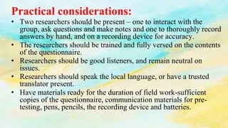 Practical considerations:
• Two researchers should be present – one to interact with the
group, ask questions and make notes and one to thoroughly record
answers by hand, and on a recording device for accuracy.
• The researchers should be trained and fully versed on the contents
of the questionnaire.
• Researchers should be good listeners, and remain neutral on
issues.
• Researchers should speak the local language, or have a trusted
translator present.
• Have materials ready for the duration of field work-sufficient
copies of the questionnaire, communication materials for pre-
testing, pens, pencils, the recording device and batteries.
 