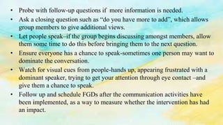 • Probe with follow-up questions if more information is needed.
• Ask a closing question such as “do you have more to add”, which allows
group members to give additional views.
• Let people speak–if the group begins discussing amongst members, allow
them some time to do this before bringing them to the next question.
• Ensure everyone has a chance to speak-sometimes one person may want to
dominate the conversation.
• Watch for visual cues from people-hands up, appearing frustrated with a
dominant speaker, trying to get your attention through eye contact –and
give them a chance to speak.
• Follow up and schedule FGDs after the communication activities have
been implemented, as a way to measure whether the intervention has had
an impact.
 
