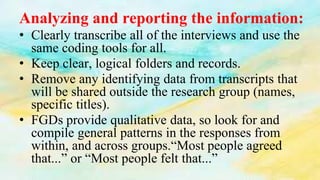 Analyzing and reporting the information:
• Clearly transcribe all of the interviews and use the
same coding tools for all.
• Keep clear, logical folders and records.
• Remove any identifying data from transcripts that
will be shared outside the research group (names,
specific titles).
• FGDs provide qualitative data, so look for and
compile general patterns in the responses from
within, and across groups.“Most people agreed
that...” or “Most people felt that...”
 