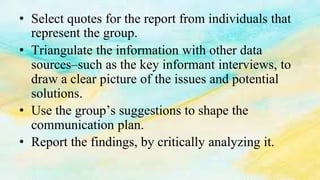 • Select quotes for the report from individuals that
represent the group.
• Triangulate the information with other data
sources–such as the key informant interviews, to
draw a clear picture of the issues and potential
solutions.
• Use the group’s suggestions to shape the
communication plan.
• Report the findings, by critically analyzing it.
 