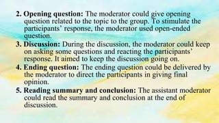 2. Opening question: The moderator could give opening
question related to the topic to the group. To stimulate the
participants’ response, the moderator used open-ended
question.
3. Discussion: During the discussion, the moderator could keep
on asking some questions and reacting the participants’
response. It aimed to keep the discussion going on.
4. Ending question: The ending question could be delivered by
the moderator to direct the participants in giving final
opinion.
5. Reading summary and conclusion: The assistant moderator
could read the summary and conclusion at the end of
discussion.
 