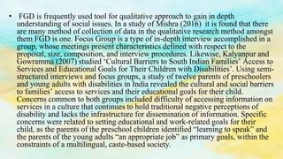 • FGD is frequently used tool for qualitative approach to gain in depth
understanding of social issues. In a study of Mishra (2016) it is found that there
are many method of collection of data in the qualitative research method amongst
them FGD is one. Focus Group is a type of in-depth interview accomplished in a
group, whose meetings present characteristics defined with respect to the
proposal, size, composition, and interview procedures. Likewise, Kalyanpur and
Gowramma (2007) studied ‘Cultural Barriers to South Indian Families’ Access to
Services and Educational Goals for Their Children with Disabilities’. Using semi-
structured interviews and focus groups, a study of twelve parents of preschoolers
and young adults with disabilities in India revealed the cultural and social barriers
to families’ access to services and their educational goals for their child.
Concerns common to both groups included difficulty of accessing information on
services in a culture that continues to hold traditional negative perceptions of
disability and lacks the infrastructure for dissemination of information. Specific
concerns were related to setting educational and work-related goals for their
child, as the parents of the preschool children identified “learning to speak” and
the parents of the young adults “an appropriate job” as primary goals, within the
constraints of a multilingual, caste-based society.
 