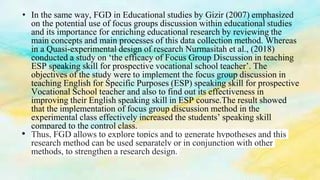 • In the same way, FGD in Educational studies by Gizir (2007) emphasized
on the potential use of focus groups discussion within educational studies
and its importance for enriching educational research by reviewing the
main concepts and main processes of this data collection method. Whereas
in a Quasi-experimental design of research Nurmasitah et al., (2018)
conducted a study on ‘the efficacy of Focus Group Discussion in teaching
ESP speaking skill for prospective vocational school teacher’. The
objectives of the study were to implement the focus group discussion in
teaching English for Specific Purposes (ESP) speaking skill for prospective
Vocational School teacher and also to find out its effectiveness in
improving their English speaking skill in ESP course.The result showed
that the implementation of focus group discussion method in the
experimental class effectively increased the students’ speaking skill
compared to the control class.
• Thus, FGD allows to explore topics and to generate hypotheses and this
research method can be used separately or in conjunction with other
methods, to strengthen a research design.
 