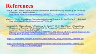 References
Gizir, S. (2007). Focus Groups in Educational Studies. Mersin University Journal of the Faculty of
Education, 3(1). Retrieved from:
https://www.researchgate.net/publication/265106271_Focus_Groups_in_Educational_Studies
Mishra, L. (2016). Focus Group Discussion in Qualitative Research. TechnoLEARN, 6(1). Retrieved
from https://ndpublisher.in/admin/issues/tlV6N1a.pdf
Nurmasitah, S., Abdurrachman, F., Utomo , A. B., Astuti, P. (2018). The Efficacy of Focus Group
Discussion in Teaching ESP Speaking Skill for Prospective Vocational School Teacher. AIP
Conference Proceedings. Retrieved from
https://www.researchgate.net/publication/324073911_The_efficacy_of_focus_group_discussion_in_
teaching_ESP_speaking_skill_for_prospective_vocational_school_teacher
https://s3.amazonaws.com/gpei-tk/reference_links/en/Focus_Group_Discussion_Guidelines.pdf
https://www.herd.org.np/uploads/frontend/Publications/PublicationsAttachments1/1485497050-
Focus%20Group%20Discussion_0.pdf
 