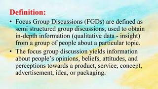 Definition:
• Focus Group Discussions (FGDs) are defined as
semi structured group discussions, used to obtain
in-depth information (qualitative data - insight)
from a group of people about a particular topic.
• The focus group discussion yields information
about people’s opinions, beliefs, attitudes, and
perceptions towards a product, service, concept,
advertisement, idea, or packaging.
 