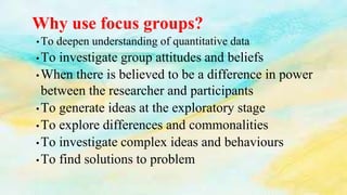 Why use focus groups?
• To deepen understanding of quantitative data
•To investigate group attitudes and beliefs
•When there is believed to be a difference in power
between the researcher and participants
•To generate ideas at the exploratory stage
•To explore differences and commonalities
•To investigate complex ideas and behaviours
•To find solutions to problem
 