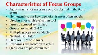 Characteristics of Focus Groups
• Agreement is not necessary or even desired in the focus
group
• Homogeneity, not heterogeneity, is most often sought
• Used as a research/evaluation tool
• Issues discussed are limited
• Groups are small (8-12)
• Multiple groups are conducted
• Neutral Facilitator
• Duration: 1 ½ to 2 hours
• Responses are recorded in detail
• Questions are pre-formulated
 